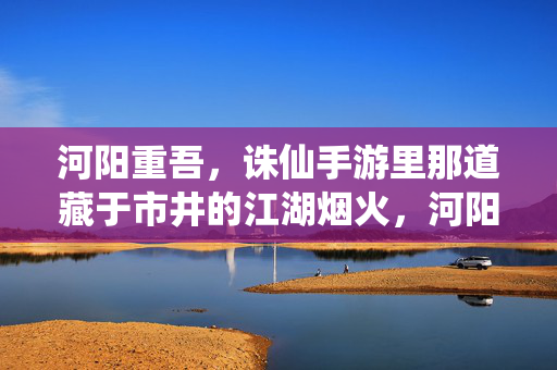 河阳重吾，诛仙手游里那道藏于市井的江湖烟火，河阳重吾，诛仙手游里的市井江湖烟火