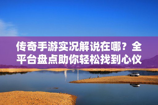 传奇手游实况解说在哪?全平台盘点助你轻松找到心仪攻略,传奇手游实况解说全平台盘点,轻松找到心仪攻略