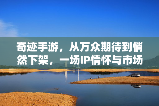 奇迹手游,从万众期待到悄然下架,一场IP情怀与市场现实的碰撞,奇迹手游,从万众期待到悄然下架,IP情怀与市场现实的碰撞