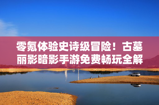 零氪体验史诗级冒险！古墓丽影暗影手游免费畅玩全解析，古墓丽影暗影手游零氪全解析，免费畅玩史诗级冒险