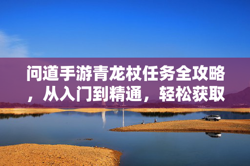 问道手游青龙杖任务全攻略，从入门到精通，轻松获取神兵利器！问道手游青龙杖任务全攻略，从入门到精通，轻松获取神兵利器！