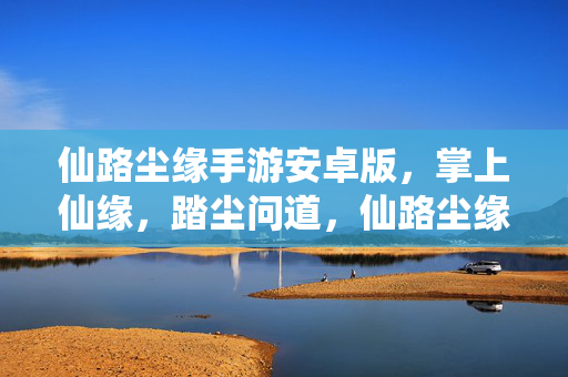 仙路尘缘手游安卓版，掌上仙缘，踏尘问道，仙路尘缘手游，掌上踏尘问道