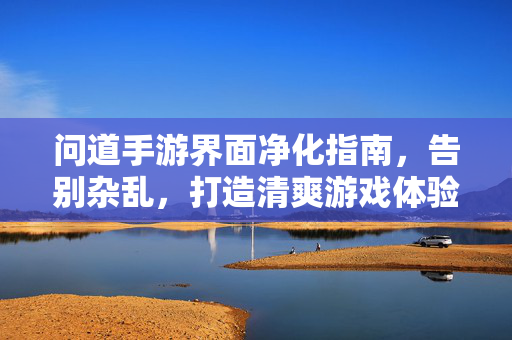 问道手游界面净化指南,告别杂乱,打造清爽游戏体验,问道手游界面净化指南,告别杂乱,打造清爽游戏体验