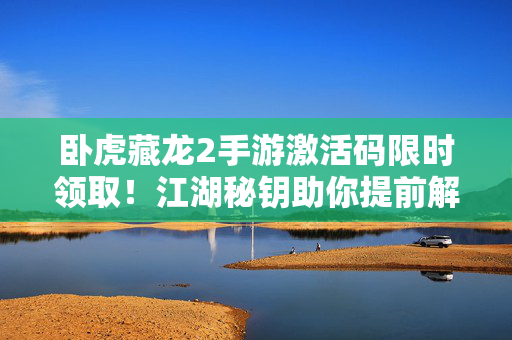 卧虎藏龙2手游激活码限时领取！江湖秘钥助你提前解锁武侠世界，卧虎藏龙2手游激活码限时领取，江湖秘钥提前解锁武侠世界