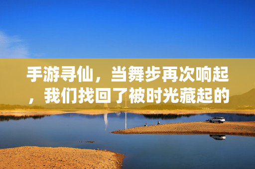 手游寻仙，当舞步再次响起，我们找回了被时光藏起的快乐，舞步再响，寻仙拾回时光里的快乐
