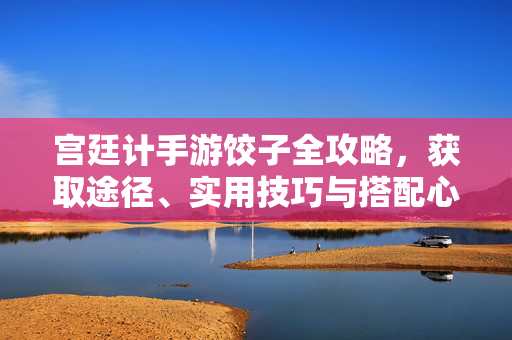宫廷计手游饺子全攻略，获取途径、实用技巧与搭配心得，宫廷计手游饺子全攻略，获取途径、实用技巧与搭配心得