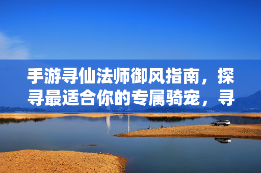 手游寻仙法师御风指南,探寻最适合你的专属骑宠,寻仙手游御风法师专属骑宠选择与搭配全指南