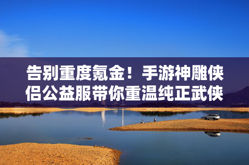 告别重度氪金！手游神雕侠侣公益服带你重温纯正武侠梦，神雕侠侣公益服，告别氪金，重温纯正武侠梦