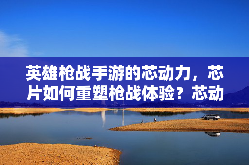 英雄枪战手游的芯动力,芯片如何重塑枪战体验?芯动力,芯片重塑英雄枪战体验
