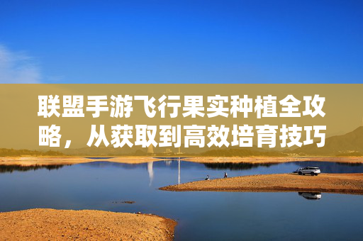 联盟手游飞行果实种植全攻略,从获取到高效培育技巧,联盟手游飞行果实种植全攻略,从获取到高效培育