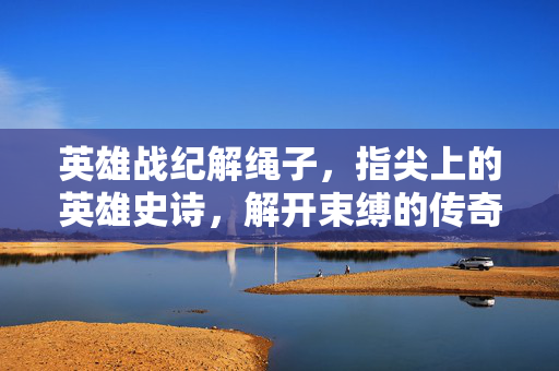 英雄战纪解绳子,指尖上的英雄史诗,解开束缚的传奇之路,指尖上的英雄史诗