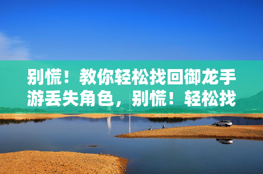 别慌！教你轻松找回御龙手游丢失角色，别慌！轻松找回御龙手游丢失角色