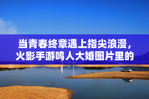 当青春终章遇上指尖浪漫，火影手游鸣人大婚图片里的羁绊与圆满