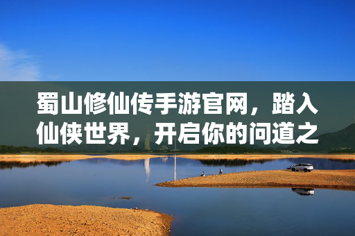 蜀山修仙传手游官网，踏入仙侠世界，开启你的问道之旅，蜀山修仙传手游官网，问道仙侠之旅