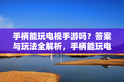 手柄能玩电视手游吗？答案与玩法全解析，手柄能玩电视手游吗？答案与玩法全解析