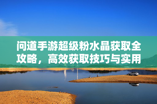 问道手游超级粉水晶获取全攻略，高效获取技巧与实用指南，问道手游超级粉水晶高效获取全攻略