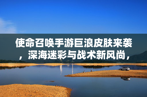 使命召唤手游巨浪皮肤来袭，深海迷彩与战术新风尚，你的战场新战袍！使命召唤手游巨浪皮肤，深海迷彩启战术新风尚，战场新战袍登场