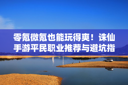 零氪微氪也能玩得爽!诛仙手游平民职业推荐与避坑指南,诛仙手游零氪微氪平民职业推荐与避坑指南