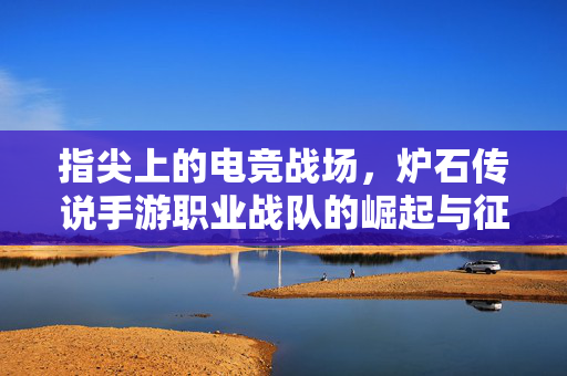 指尖上的电竞战场,炉石传说手游职业战队的崛起与征途,指尖上的电竞战场,炉石传说手游职业战队的崛起与征途
