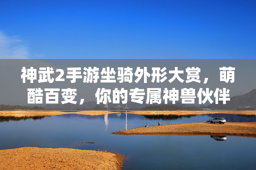 神武2手游坐骑外形大赏，萌酷百变，你的专属神兽伙伴，神武2手游坐骑外形大赏，萌酷百变，专属神兽伙伴