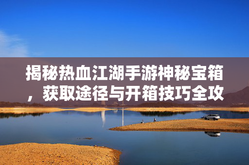 揭秘热血江湖手游神秘宝箱，获取途径与开箱技巧全攻略，热血江湖手游神秘宝箱全攻略，获取途径与开箱技巧