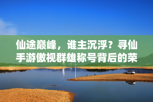 仙途巅峰，谁主沉浮？寻仙手游傲视群雄称号背后的荣耀与征程