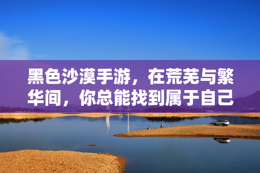 黑色沙漠手游，在荒芜与繁华间，你总能找到属于自己的鸡汤，黑色沙漠手游，荒芜与繁华间的专属鸡汤