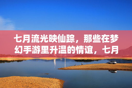 七月流光映仙踪，那些在梦幻手游里升温的情谊，七月仙踪，梦幻手游升温情谊