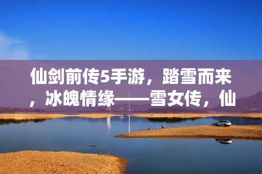 仙剑前传5手游，踏雪而来，冰魄情缘——雪女传，仙剑前传5手游，踏雪冰魄·雪女情缘