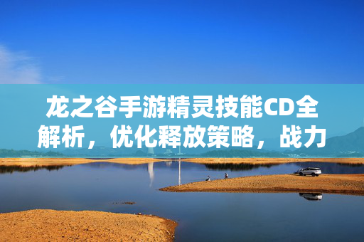 龙之谷手游精灵技能CD全解析，优化释放策略，战力飙升指南，龙之谷手游精灵技能CD全解析，优化释放策略，战力飙升指南