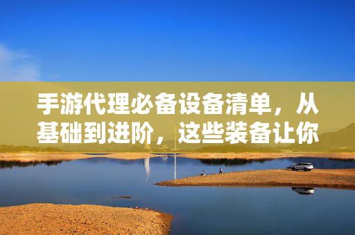 手游代理必备设备清单，从基础到进阶，这些装备让你少走弯路，手游代理必备设备清单，从基础到进阶，装备助你少走弯路