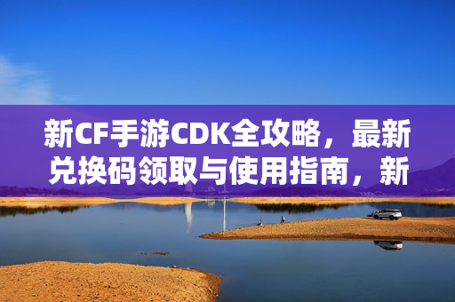 新CF手游CDK全攻略,最新兑换码领取与使用指南,新CF手游CDK全攻略,最新兑换码领取与使用指南