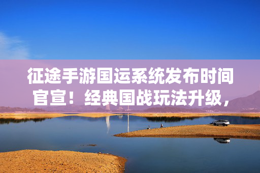 征途手游国运系统发布时间官宣！经典国战玩法升级，玩家国运征程再启新篇，征途手游国运系统发布官宣，经典国战升级开启新征程
