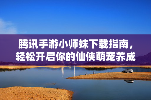 腾讯手游小师妹下载指南，轻松开启你的仙侠萌宠养成之旅，腾讯手游小师妹下载指南，轻松开启仙侠萌宠养成之旅