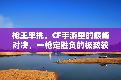 枪王单挑，CF手游里的巅峰对决，一枪定胜负的极致较量，枪王单挑，CF手游巅峰对决，一枪定胜负的极致较量