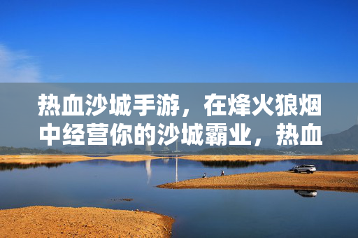 热血沙城手游，在烽火狼烟中经营你的沙城霸业，热血沙城手游，烽火狼烟经营沙城霸业