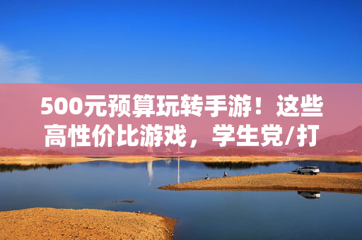 500元预算玩转手游！这些高性价比游戏，学生党/打工人闭眼入，500元预算玩转高性价比手游！学生党打工人闭眼入