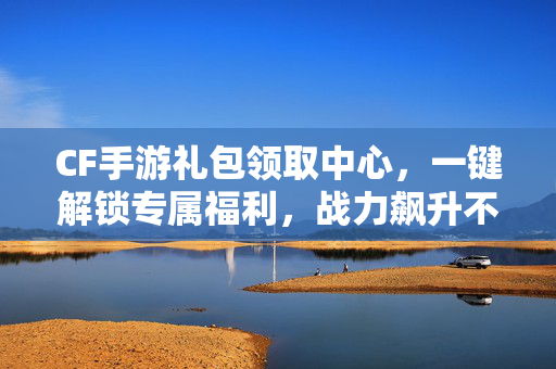 CF手游礼包领取中心，一键解锁专属福利，战力飙升不是梦！CF手游礼包领取中心，一键解锁专属福利，战力飙升！