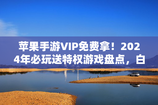 苹果手游VIP免费拿！2024年必玩送特权游戏盘点，白嫖也能当大佬！