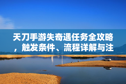 天刀手游失奇遇任务全攻略，触发条件、流程详解与注意事项，天刀手游失奇遇任务全攻略，触发条件、流程详解与注意事项