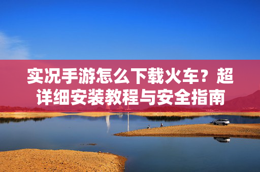 实况手游怎么下载火车？超详细安装教程与安全指南