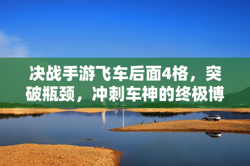决战手游飞车后面4格，突破瓶颈，冲刺车神的终极博弈，决战手游飞车后四格，破瓶颈冲刺，终极博弈车神