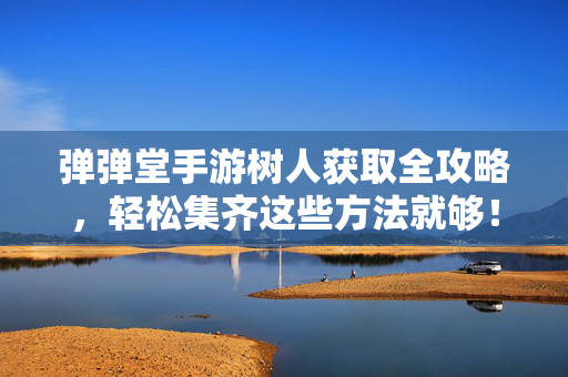 弹弹堂手游树人获取全攻略，轻松集齐这些方法就够！弹弹堂手游树人获取全攻略，轻松集齐方法