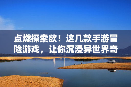 点燃探索欲！这几款手游冒险游戏，让你沉浸异世界奇旅，异世界奇旅，手游冒险点燃探索欲