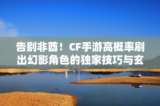告别非酋!CF手游高概率刷出幻影角色的独家技巧与玄学攻略,告别非酋!CF手游幻影角色高概率刷取技巧攻略