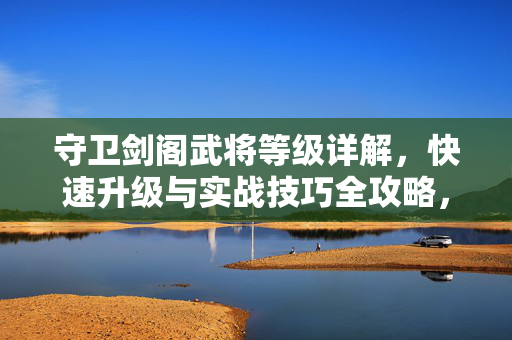 守卫剑阁武将等级详解,快速升级与实战技巧全攻略,守卫剑阁武将等级快速升级与实战技巧全攻略