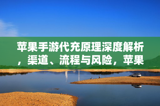 苹果手游代充原理深度解析，渠道、流程与风险，苹果手游代充原理、渠道、流程与风险深度解析