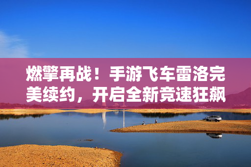 燃擎再战！手游飞车雷洛完美续约，开启全新竞速狂飙时代，燃擎再战！手游飞车雷洛完美续约，竞速狂飙时代再启