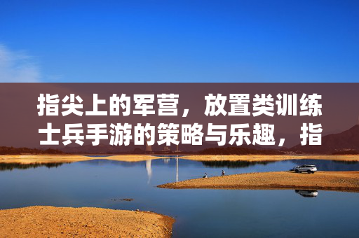指尖上的军营，放置类训练士兵手游的策略与乐趣，指尖上的军营，放置训练士兵手游的策略与乐趣
