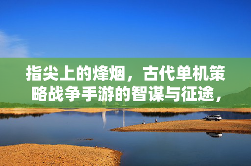 指尖上的烽烟，古代单机策略战争手游的智谋与征途，指尖烽烟，古代策略智谋征途